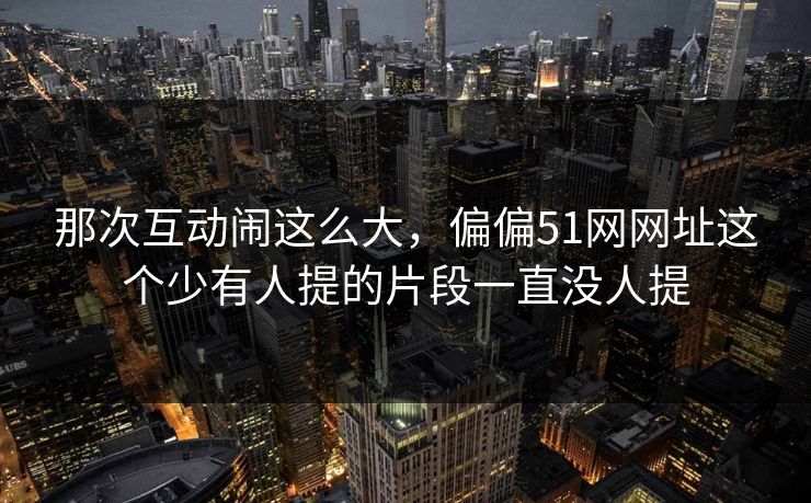 那次互动闹这么大,偏偏51网网址这个少有人提的片段一直没人提 那次互动闹这么大,偏偏51网网址这个少有人提的片段一直没人提