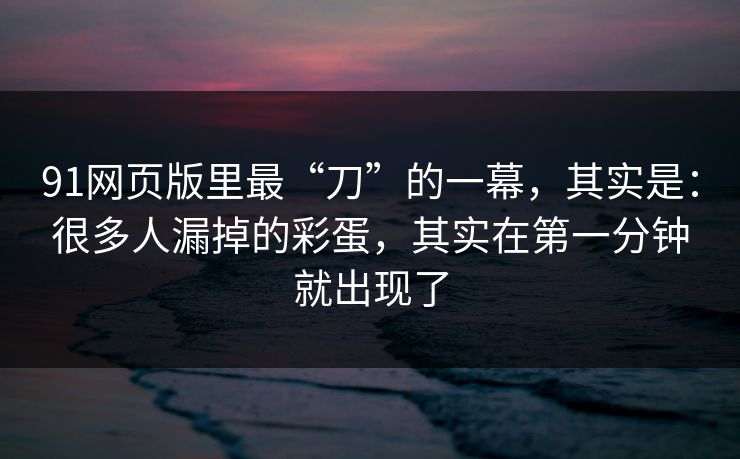 91网页版里最“刀”的一幕,其实是:很多人漏掉的彩蛋,其实在第一分钟就出现了 91网页版里最“刀”的一幕,其实是:很多人漏掉的彩蛋,其实在第一分钟就出现了