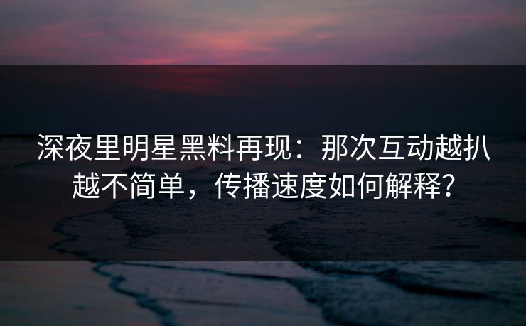 深夜里明星黑料再现:那次互动越扒越不简单,传播速度如何解释? 深夜里明星黑料再现:那次互动越扒越不简单,传播速度如何解释?
