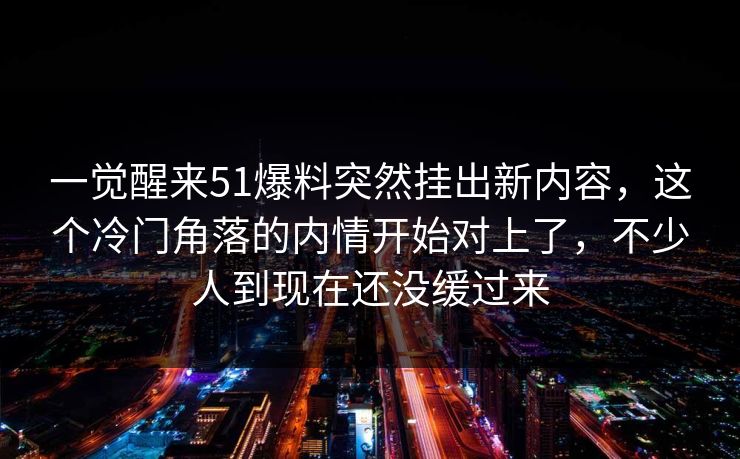 一觉醒来51爆料突然挂出新内容,这个冷门角落的内情开始对上了,不少人到现在还没缓过来 一觉醒来51爆料突然挂出新内容,这个冷门角落的内情开始对上了,不少人到现在还没缓过来